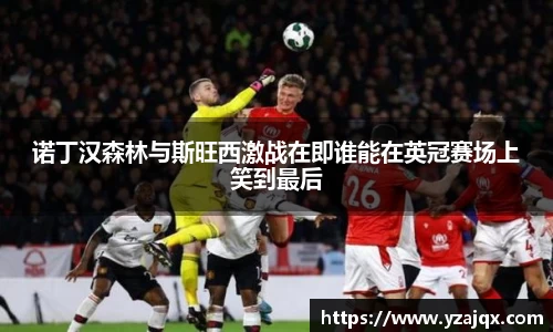 诺丁汉森林与斯旺西激战在即谁能在英冠赛场上笑到最后